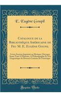 Catalogue de la BibliothÃ¨que AmÃ©ricaine de Feu M. E. EugÃ¨ne Goupil: Livres Anciens ImprimÃ©s Au Mexique, Ouvrages Ayant Trait a l'Histoire, a l'Ethnographie Et a la Linguistique de Diverses ContrÃ©es de l'AmÃ©rique (Classic Reprint)