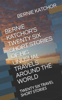 Bernie Katchor's Twenty Six Short Stories of His Unusual Travels Around the World: Twenty Six Travel Short Stories