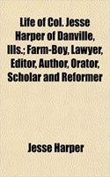 Life of Col. Jesse Harper of Danville, Ills.; Farm-Boy, Lawyer, Editor, Author, Orator, Scholar and Reformer