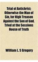 Trial of Antichrist; Otherwise the Man of Sin, for High Treason Against the Son of God. Tried at the Sessions House of Truth