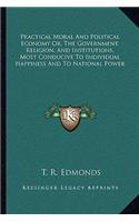 Practical Moral and Political Economy Or, the Government, Religion, and Institutions, Most Conducive to Individual Happiness and to National Power