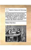 An Introduction to Merchandize. Containing a Complete System of Arithmetic. a System of Algebra. ... the Third Edition, Corrected and Revised. by Robert Hamilton, ...