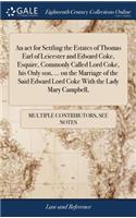 act for Settling the Estates of Thomas Earl of Leicester and Edward Coke, Esquire, Commonly Called Lord Coke, his Only son, ... on the Marriage of the Said Edward Lord Coke With the Lady Mary Campbell,