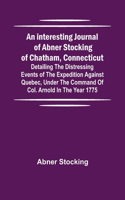 interesting journal of Abner Stocking of Chatham, Connecticut; detailing the distressing events of the expedition against Quebec, under the command of Col. Arnold in the year 1775