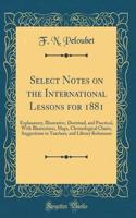 Select Notes on the International Lessons for 1881: Explanatory, Illustrative, Doctrinal, and Practical, with Illustrations, Maps, Chronological Charts, Suggestions to Teachers, and Library References (Classic Reprint): Explanatory, Illustrative, Doctrinal, and Practical, with Illustrations, Maps, Chronological Charts, Suggestions to Teachers, and Library References