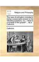 The Case of Ordination Consider'd; Being a Seasonable Answer to the Following Questions, Viz. I. What Is a Minister of the Gospel? ... by a Catholick.: (English)