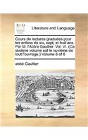 Cours de Lectures Graduees Pour Les Enfans de Six, Sept, Et Huit ANS. Par M. L'Abb'e Gaultier. Vol. VI. (Ce Sixieme Volume Est Le Nuvieme de Tout L'Ouvrage. Volume 6 of 6