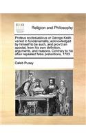 Proteus ecclesiasticus or George Keith varied in fundamentalls; acknowledged by himself to be such, and prov'd an apostat, from his own definition, arguments, and reasons. Contrary to his often repeated false pretentions, 1703