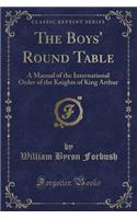 The Boys' Round Table: A Manual of the International Order of the Knights of King Arthur (Classic Reprint): A Manual of the International Order of the Knights of King Arthur (Classic Reprint)