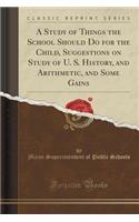 A Study of Things the School Should Do for the Child, Suggestions on Study of U. S. History, and Arithmetic, and Some Gains (Classic Reprint)