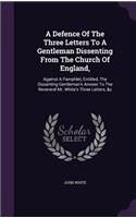 A Defence Of The Three Letters To A Gentleman Dissenting From The Church Of England,: Against A Pamphlet, Entitled, The Dissenting Gentleman's Answer To The Reverend Mr. White's Three Letters, &c