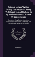 Original Letters Written During The Reigns Of Henry Vi, Edward Iv, And Richard Iii By Various Persons Of Rank Or Consequence: Containing Many Curious Anecdotes Relative To That Turbulent And Bloody, But Hitherto Dark, Period Of Our History