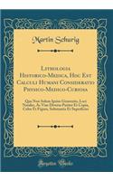 Lithologia Historico-Medica, Hoc Est Calculi Humani Consideratio Physico-Medico-Curiosa: Qua Non Solum Ipsius Generatio, Loci Natales, AC Viae Diversa Pariter Et Copia, Color Et Figura, Substantia Et Superficies (Classic Reprint)