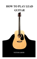 How to Play Lead Guitar: A Comprehensive Guide to Playing Lead Guitar