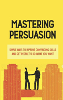 Mastering Persuasion: Simple Ways To Improve Convincing Skills And Get People To Do What You Want: What Makes A Person Convincing