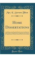 Home Dissertations: An Offering to the Household for Economical and Practical Skill Cookery, Orderly Domestic Management, and Nicety in the Appointments of Home; Excerpts from Favorite Authors (Classic Reprint)