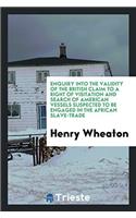 Enquiry Into the Validity of the British Claim to a Right of Visitation and Search of American Vessels Suspected to Be Engaged in the African Slave-Trade