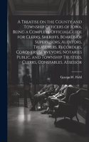 Treatise on the County and Township Officers of Iowa, Being a Complete Official Guide for Clerks, Sheriffs, Boards of Supervisors, Auditors, Treasurers, Recorders, Coroners, Surveyors, Notaries Public, and Township Trustees, Clerks, Constables, Ass