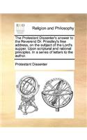 The Protestant Dissenter's answer to the Reverend Dr. Priestley's free address, on the subject of the Lord's supper. Upon scriptural and rational principles. In a series of letters to the author.