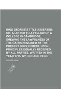 King George's Title Asserted; Or, a Letter to a Fellow of a College in Cambridge Shewing the Lawfulness of the Oaths Required by the Present Governmen