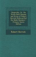 Hesperides, Or, the Works Both Humane and Divine of Robert Herrick [Followed By] His Noble Numbers - Primary Source Edition