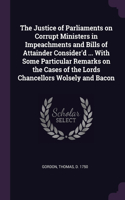 The Justice of Parliaments on Corrupt Ministers in Impeachments and Bills of Attainder Consider'd ... With Some Particular Remarks on the Cases of the Lords Chancellors Wolsely and Bacon