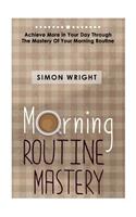 Morning Routine Mastery: Achieve More In Your Day Through The Mastery Of Your Morning Routine