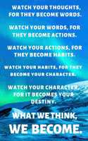 Watch Your Thoughts, for They Become Words. Watch Your Words, for They Become Actions. Watch Your Actions, for They Become Habits. Watch Your Habits, for They Become Your Character. Watch Your Character, for It Becomes Your Destiny. What We Think,