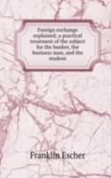 Foreign exchange explained; a practical treatment of the subject for the banker, the business man, and the student