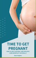 Time to Get Pregnant: How To Use A Natural And Hoslistic Cure Infertility Naturally