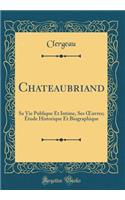Chateaubriand: Sa Vie Publique Et Intime, Ses ?uvres; Étude Historique Et Biographique (Classic Reprint)