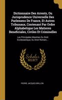 Dictionnaire Des Arrests, Ou Jurisprudence Universelle Des Parlemens De France, Et Autres Tribunaux, Contenant Par Ordre Alphabetique Les Matieres Beneficiales, Civiles Et Criminelles