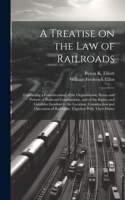 Treatise on the law of Railroads; Containing a Consideration of the Organization, Status and Powers of Railroad Corporations, and of the Rights and Liabilities Incident to the Location, Construction and Operation of Railroads; Together With Their D