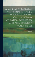 Manual of Pastoral Visitation, Intended for the Use of the Clergy in Their Visitation of the Sick and Afflicted, by a Parish Priest