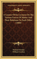A Course Of Six Lectures On The Various Forces Of Matter And Their Relations To Each Other (1860): (English)