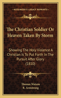 Christian Soldier Or Heaven Taken By Storm: Showing The Holy Violence A Christian Is To Put Forth In The Pursuit After Glory (1810)