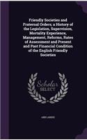 Friendly Societies and Fraternal Orders; a History of the Legislation, Supervision, Mortality Experience, Management, Reforms, Rates of Assessment and Present and Past Financial Condition of the English Friendly Societies