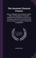 The Lancaster Chancery Practice: Being a Collection of the Statutes, Orders, Rules, and Regulations, Particularly Relating to the Jurisdiction, Practice, and Procedure of the Court 