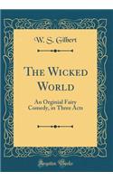 The Wicked World: An Orginial Fairy Comedy, in Three Acts (Classic Reprint): An Orginial Fairy Comedy, in Three Acts (Classic Reprint)