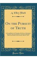 On the Pursuit of Truth: As Exemplified in the Principles of Evidence, Theological, Scientific, Discourse Judicial; A Discourse Delivered Before the Sunday Lecture Society, March 2, 1873 (Classic Reprint): As Exemplified in the Principles of Evidence, Theological, Scientific, Discourse Judicial; A Discourse Delivered Before the Sunday Lecture Society, 