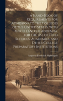 Hand-book of Requirements for Admission to the Colleges of the United States, With Miscellaneous Addenda, for the use of High Schools, Academies, and Other College Preparatory Institutions