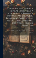 Carleton's Hand-book of Popular Quotations. A Book of Ready Reference for Such Familiar Words, Phrases and Expressions as Are Oftenest Quoted and Met With in General Literature; Together With Their Authorship and Position in the Original. Also, A..