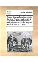 Expose Des Motifs de La Conduite Du Roi de France, Relativement A L'Angleterre. Memoire Justificatif Pour Servir de Reponse A L'Expose, &C. de La Cour de France.