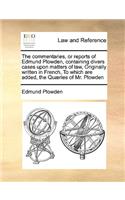 commentaries, or reports of Edmund Plowden, containing divers cases upon matters of law, Originally written in French, To which are added, the Quæries of Mr. Plowden