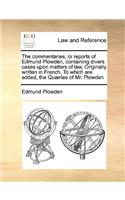 The commentaries, or reports of Edmund Plowden, containing divers cases upon matters of law, Originally written in French, To which are added, the Quæries of Mr. Plowden