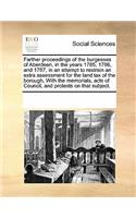 Farther proceedings of the burgesses of Aberdeen, in the years 1785, 1786, and 1787, in an attempt to restrain an extra assessment for the land tax of the borough, With the memorials, acts of Council, and protests on that subject.