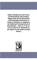 Object Teaching and oral Lessons On Social Science and Common Things, With Various Illustrations of the Principles and Practice of Primary Education, As Adopted in the Model and Training Schools of Great Britain. ... Parts I., Ii., Iii., Iv. Viii,