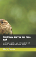 The Ultimate Sparrow Bird Photo Book: Looking through the eyes of these birds with beautiful voice and very social animal