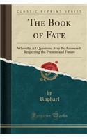 The Book of Fate: Whereby All Questions May Be Answered, Respecting the Present and Future (Classic Reprint)