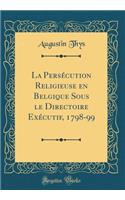 La Persécution Religieuse en Belgique Sous le Directoire Exécutif, 1798-99 (Classic Reprint)
